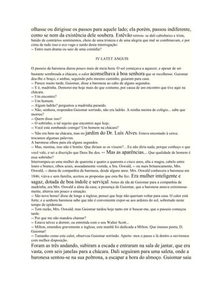 olhasse ou dirigisse os passos para aquele lado; ela porém, passou indiferente,
como se nem da existência dele soubera. Estêvão retirou- se dali cabisbaixo e triste,
batido de contrários sentimentos, cheio de uma tristeza e de uma alegria que mal se combinavam, e por
cima de tudo isso o eco vago e surdo desta interrogação:
-- Entro num drama ou saio de uma comédia?

                                          IV LATET ANGUIS

O passeio da baronesa durou pouco mais de meia hora. O sol começava a aquecer, e apesar de ser
bastante sombreada a chácara, o calor aconselhava à boa senhora que se recolhesse. Guiomar
deu-lhe o braço, e ambas, seguindo pelo mesmo caminho, guiaram para casa.
-- Parece muito tarde, Guiomar, disse a baronesa ao cabo de alguns segundos.
-- E é, madrinha. Demorei-me hoje mais do que costumo, por causa de um encontro que tive aqui na
chácara.
-- Um encontro?
-- Um homem.
-- Algum ladrão? perguntou a madrinha parando.
-- Não, senhora, respondeu Guiomar sorrindo, não era ladrão. A minha mestra de colégio... sabe que
morreu?
-- Quem disse isso?
-- O sobrinho, o tal sujeito que encontrei aqui hoje.
-- Você está zombando comigo! Um homem na chácara?
-- Não era bem na chácara, mas no jardim do Dr. Luís Alves. Estava encostado à cerca;
trocamos algumas palavras.
A baronesa olhou para ela alguns segundos.
-- Mas, menina, isso não é bonito. Que diriam se os vissem?... Eu não diria nada, porque conheço o que
você vale, e sei a discrição que Deus lhe deu. -- Mas as aparências... Que qualidade de homem é
esse sobrinho?
Interrompeu-as uma mulher de quarenta e quatro a quarenta e cinco anos, alta e magra, cabelo entre
louro e branco, olhos azuis, asseadamente vestida, a Sra. Oswald, -- ou mais britanicamente, Mrs.
Oswald, -- dama de companhia da baronesa, desde alguns anos. Mrs. Oswald conhecera a baronesa em
1846; viúva e sem família, aceitou as propostas que esta lhe fez. Era mulher inteligente e
sagaz, dotada de boa índole e serviçal. Antes da ida de Guiomar para a companhia da
madrinha, era Mrs. Oswald a alma da casa; a presença de Guiomar, que a baronesa amava extremosa-
mente, alterou um pouco a situação.
-- São nove horas! disse de longe a inglesa; pensei que hoje não queriam voltar para casa. O calor está
forte; e a senhora baronesa sabe que não é conveniente expor-se aos ardores do sol, sobretudo neste
tempo de epidemias.
-- Tem razão, Mrs. Oswald; mas Guiomar tardou hoje tanto em ir buscar-me, que o passeio começou
tarde.
-- Por que me não mandou chamar?
-- Estava talvez a dormir, ou entretida com o seu Walter Scott...
-- Milton, emendou gravemente a inglesa; esta manhã foi dedicada a Milton. Que imenso poeta, D.
Guiomar!
-- Tamanho como este calor, observou Guiomar sorrindo. Aperte- mos o passo e lá dentro a ouviremos
com melhor disposição.
Foram as três andando, subiram a escada e entraram na sala de jantar, que era
vasta, com seis janelas para a chácara. Dali seguiram para uma saleta, onde a
baronesa sentou-se na sua poltrona, a escapar a hora do almoço. Guiomar saiu
 