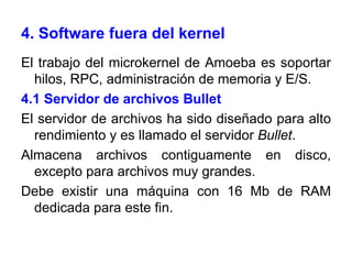 4. Software fuera del kernel El trabajo del microkernel de Amoeba es soportar hilos, RPC, administración de memoria y E/S.  4.1 Servidor de archivos Bullet El servidor de archivos ha sido diseñado para alto rendimiento y es llamado el servidor  Bullet . Almacena archivos contiguamente en disco, excepto para archivos muy grandes. Debe existir una máquina con 16 Mb de RAM dedicada para este fin. 