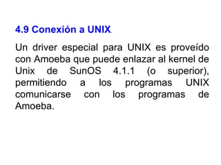 4.9 Conexión a UNIX . Un driver especial para UNIX es proveído con Amoeba que puede enlazar al kernel de Unix de SunOS 4.1.1 (o superior), permitiendo a los programas UNIX comunicarse con los programas de Amoeba. 