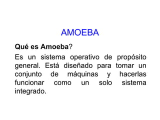 AMOEBA Qué es Amoeba ? Es un sistema operativo de propósito general. Está diseñado para tomar un conjunto de máquinas y hacerlas funcionar como un solo sistema integrado. 