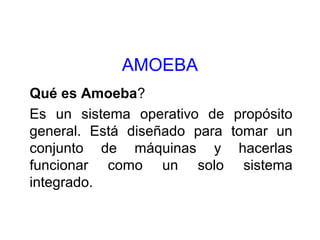 AMOEBA
Qué es Amoeba?
Es un sistema operativo de propósito
general. Está diseñado para tomar un
conjunto de máquinas y hacerlas
funcionar como un solo sistema
integrado.
 