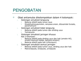 PENGOBATAN
 Obat antiamuba dikelompokkan dalam 4 kelompok:
1. Golongan amubisid langsung
• Bekerja efektif pada lumen usus
• Diiodohydroxyquinolon, senyawa arsen, diloxamide furoate,
paramomycin
1. Golongan amubisid tidak langsung
• Bekerja efektif pada lumen dan dinding usus
• Tertracyclin
1. Golongan amubisid jaringan khusus
Ada 2 kelompok:
1. Bekerja efektif pada dinding usus dan hati (emetin HCl,
emetin-bismuth-iodide, dehydro-emetin)
2. Bekerja efektif pada hati (chloroquin)
2. Golongan amubisid semua jaringan
• Bekerja efektif pada lumen usus, dinding usus dan hati
• Metronidazole, tinidazole, ornidazole
 