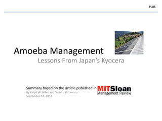 PLUS




Amoeba Management
          Lessons From Japan’s Kyocera


  Summary based on the article published in
  By Ralph W. Adler and Toshiro Hiromoto
  September 18, 2012
 