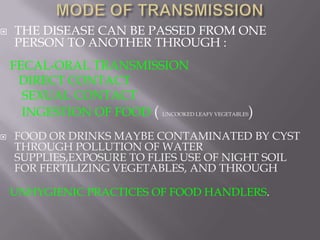   THE DISEASE CAN BE PASSED FROM ONE
    PERSON TO ANOTHER THROUGH :
    FECAL-ORAL TRANSMISSION
     DIRECT CONTACT
      SEXUAL CONTACT
      INGESTION OF FOOD ( UNCOOKED LEAFY VEGETABLES)
   FOOD OR DRINKS MAYBE CONTAMINATED BY CYST
    THROUGH POLLUTION OF WATER
    SUPPLIES,EXPOSURE TO FLIES USE OF NIGHT SOIL
    FOR FERTILIZING VEGETABLES, AND THROUGH

    UNHYGIENIC PRACTICES OF FOOD HANDLERS.
 