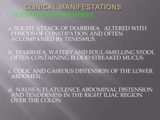 1.    ACUTE AMOEBIC DYSENTERY

     a. SLIGHT ATTACK OF DIARRHEA ALTERED WITH
      PERIODS OF CONSTIPATION AND OFTEN
      ACCOMPANIED BY TENESMUS.

     b. DIARRHEA, WATERY AND FOUL-SMELLING STOOL
      OFTEN CONTAINING BLOOD STREAKED MUCUS.

     c. COLIC AND GASEOUS DISTENSION OF THE LOWER
      ABDOMEN.

     d. NAUSEA, FLATULENCE ABDOMINAL DISTENSION
      AND TENDERNESS IN THE RIGHT ILIAC REGION
      OVER THE COLON
 