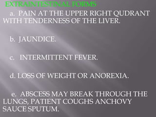 EXTRAINTESTINAL FORMS
 a. PAIN AT THE UPPER RIGHT QUDRANT
WITH TENDERNESS OF THE LIVER.

 b. JAUNDICE.

 c. INTERMITTENT FEVER.

 d. LOSS OF WEIGHT OR ANOREXIA.

  e. ABSCESS MAY BREAK THROUGH THE
LUNGS, PATIENT COUGHS ANCHOVY
SAUCE SPUTUM.
 