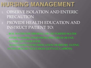 1.    OBSERVE ISOLATION AND ENTERIC
      PRECAUTION
2.    PROVIDE HEALTH EDUCATION AND
      INSTRUCT PATIENT TO:
      . BOIL WATER FOR DRINKING OR USE PURIFIED WATER
        . AVOID WASHING FOOD FROM OPEN DRUM OR PAIL
        . COVER LEFT OVER FOOD
       . WASH HANDS AFTER DEFECATION OR BEFORE EATING
     . AVOID GROUND VEGETABLES (LETTUCE, CARROTS)
 