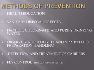 1.   HEALTH EDUCATION

2.   SANITARY DISPOSAL OF FECES

3.   PROTECT, CHLORINATE, AND PURIFY DRINKING
     WATER

4.   OBSERVE SCRUPULOUS CLEANLINESS IN FOOD
     PREPARATION HANDLING

5.   DETECTION AND TREATMENT OF CARRIERS

6.   FLY CONTROL ( THEY CAN SERVE AS VECTOR)
 