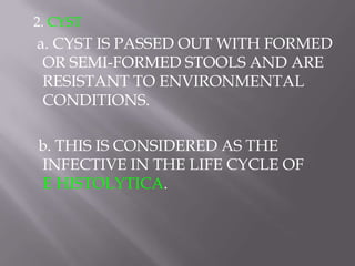 2. CYST
a. CYST IS PASSED OUT WITH FORMED
 OR SEMI-FORMED STOOLS AND ARE
 RESISTANT TO ENVIRONMENTAL
 CONDITIONS.

b. THIS IS CONSIDERED AS THE
INFECTIVE IN THE LIFE CYCLE OF
E HISTOLYTICA.
 