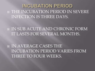    THE INCUBATION PERIOD IN SEVERE
    INFECTION IS THREE DAYS.

   IN SUB ACUTE AND CHRONIC FORM
    IT LASTS FOR SEVERAL MONTHS.

   IN AVERAGE CASES THE
    INCUBATION PERIOD VARIES FROM
    THREE TO FOUR WEEKS.
 