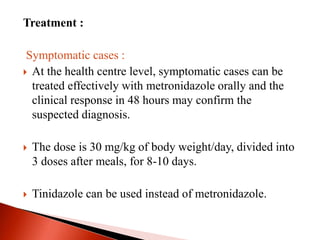 Treatment :
Symptomatic cases :
 At the health centre level, symptomatic cases can be
treated effectively with metronidazole orally and the
clinical response in 48 hours may confirm the
suspected diagnosis.
 The dose is 30 mg/kg of body weight/day, divided into
3 doses after meals, for 8-10 days.
 Tinidazole can be used instead of metronidazole.
 