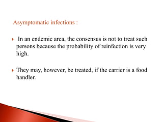 Asymptomatic infections :
 In an endemic area, the consensus is not to treat such
persons because the probability of reinfection is very
high.
 They may, however, be treated, if the carrier is a food
handler.
 