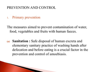 PREVENTION AND CONTROL
1. Primary prevention
The measures aimed to prevent contamination of water,
food, vegetables and fruits with human faeces.
(a) Sanitation : Safe disposal of human excreta and
elementary sanitary practice of washing hands after
defecation and before eating is a crucial factor in the
prevention and control of amoebiasis.
 