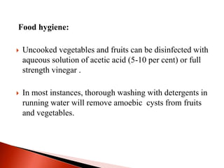 Food hygiene:
 Uncooked vegetables and fruits can be disinfected with
aqueous solution of acetic acid (5-10 per cent) or full
strength vinegar .
 In most instances, thorough washing with detergents in
running water will remove amoebic cysts from fruits
and vegetables.
 