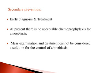 Secondary prevention:
 Early diagnosis & Treatment
 At present there is no acceptable chemoprophylaxis for
amoebiasis.
 Mass examination and treatment cannot be considered
a solution for the control of amoebiasis.
 