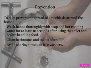 Prevention
To help prevent the spread of amoebiasis around the
home :
 Wash hands thoroughly with soap and hot running
water for at least 10 seconds after using the toilet and
before handling food.
 Clean bathrooms and toilets often
 Avoid sharing towels or face washers.
knip
 