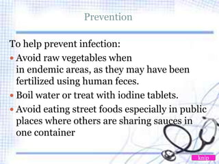 Prevention
To help prevent infection:
 Avoid raw vegetables when
in endemic areas, as they may have been
fertilized using human feces.
 Boil water or treat with iodine tablets.
 Avoid eating street foods especially in public
places where others are sharing sauces in
one container
knip
 
