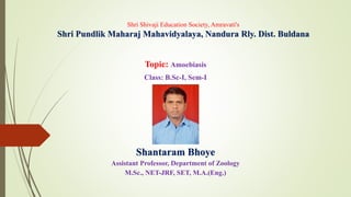 Shri Shivaji Education Society, Amravati's
Shri Pundlik Maharaj Mahavidyalaya, Nandura Rly. Dist. Buldana
Topic: Amoebiasis
Class: B.Sc-I, Sem-I
Shantaram Bhoye
Assistant Professor, Department of Zoology
M.Sc., NET-JRF, SET, M.A.(Eng.)
 