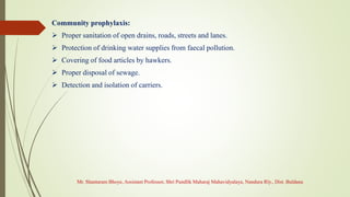 Community prophylaxis:
 Proper sanitation of open drains, roads, streets and lanes.
 Protection of drinking water supplies from faecal pollution.
 Covering of food articles by hawkers.
 Proper disposal of sewage.
 Detection and isolation of carriers.
Mr. Shantaram Bhoye, Assistant Professor, Shri Pundlik Maharaj Mahavidyalaya, Nandura Rly., Dist. Buldana
 