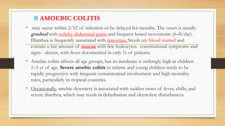 B AMOEBIC COLITIS
• may occur within 2/52 of infection or be delayed for months. The onset is usually
gradual with colicky abdominal pains and frequent bowel movements (6–8/day).
Diarrhea is frequently associated with tenesmus. Stools are blood stained and
contain a fair amount of mucus with few leukocytes. constitutional symptoms and
signs - absent, with fever documented in only ⅓ of patients.
• Amebic colitis affects all age groups, but its incidence is strikingly high in children
1–5 yr of age. Severe amebic colitis in infants and young children tends to be
rapidly progressive with frequent extraintestinal involvement and high mortality
rates, particularly in tropical countries.
• Occasionally, amebic dysentery is associated with sudden onset of fever, chills, and
severe diarrhea, which may result in dehydration and electrolyte disturbances.
 