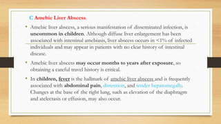 C Amebic Liver Abscess.
• Amebic liver abscess, a serious manifestation of disseminated infection, is
uncommon in children. Although diffuse liver enlargement has been
associated with intestinal amebiasis, liver abscess occurs in <1% of infected
individuals and may appear in patients with no clear history of intestinal
disease.
• Amebic liver abscess may occur months to years after exposure, so
obtaining a careful travel history is critical.
• In children, fever is the hallmark of amebic liver abscess and is frequently
associated with abdominal pain, distention, and tender hepatomegally.
Changes at the base of the right lung, such as elevation of the diaphragm
and atelectasis or effusion, may also occur.
 
