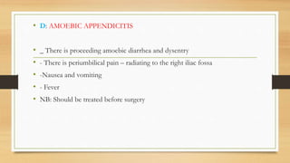 • D: AMOEBIC APPENDICITIS
• _ There is proceeding amoebic diarrhea and dysentry
• - There is periumbilical pain – radiating to the right iliac fossa
• -Nausea and vomiting
• - Fever
• NB: Should be treated before surgery
 