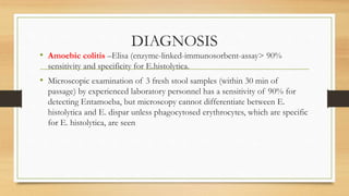 DIAGNOSIS
• Amoebic colitis –Elisa (enzyme-linked-immunosorbent-assay> 90%
sensitivity and specificity for E.histolytica.
• Microscopic examination of 3 fresh stool samples (within 30 min of
passage) by experienced laboratory personnel has a sensitivity of 90% for
detecting Entamoeba, but microscopy cannot differentiate between E.
histolytica and E. dispar unless phagocytosed erythrocytes, which are specific
for E. histolytica, are seen
 