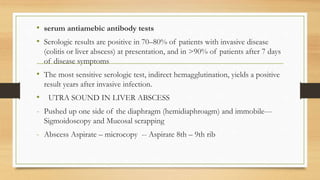 • serum antiamebic antibody tests
• Serologic results are positive in 70–80% of patients with invasive disease
(colitis or liver abscess) at presentation, and in >90% of patients after 7 days
of disease symptoms
• The most sensitive serologic test, indirect hemagglutination, yields a positive
result years after invasive infection.
• UTRA SOUND IN LIVER ABSCESS
- Pushed up one side of the diaphragm (hemidiaphroagm) and immobile---
Sigmoidoscopy and Mucosal scrapping
- Abscess Aspirate – microcopy -- Aspirate 8th – 9th rib
 