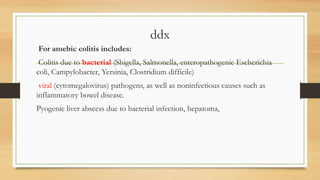 ddx
For amebic colitis includes:
Colitis due to bacterial (Shigella, Salmonella, enteropathogenic Escherichia
coli, Campylobacter, Yersinia, Clostridium difficile)
viral (cytomegalovirus) pathogens, as well as noninfectious causes such as
inflammatory bowel disease.
Pyogenic liver abscess due to bacterial infection, hepatoma,
 