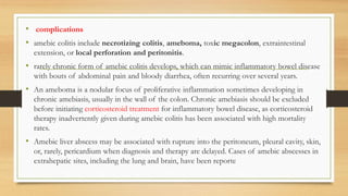 • complications
• amebic colitis include necrotizing colitis, ameboma, toxic megacolon, extraintestinal
extension, or local perforation and peritonitis.
• rarely chronic form of amebic colitis develops, which can mimic inflammatory bowel disease
with bouts of abdominal pain and bloody diarrhea, often recurring over several years.
• An ameboma is a nodular focus of proliferative inflammation sometimes developing in
chronic amebiasis, usually in the wall of the colon. Chronic amebiasis should be excluded
before initiating corticosteroid treatment for inflammatory bowel disease, as corticosteroid
therapy inadvertently given during amebic colitis has been associated with high mortality
rates.
• Amebic liver abscess may be associated with rupture into the peritoneum, pleural cavity, skin,
or, rarely, pericardium when diagnosis and therapy are delayed. Cases of amebic abscesses in
extrahepatic sites, including the lung and brain, have been reporte
 