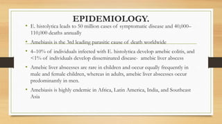 EPIDEMIOLOGY.
• E. histolytica leads to 50 million cases of symptomatic disease and 40,000–
110,000 deaths annually
• Amebiasis is the 3rd leading parasitic cause of death worldwide
• 4–10% of individuals infected with E. histolytica develop amebic colitis, and
<1% of individuals develop disseminated disease- amebic liver abscess
• Amebic liver abscesses are rare in children and occur equally frequently in
male and female children, whereas in adults, amebic liver abscesses occur
predominantly in men.
• Amebiasis is highly endemic in Africa, Latin America, India, and Southeast
Asia
 