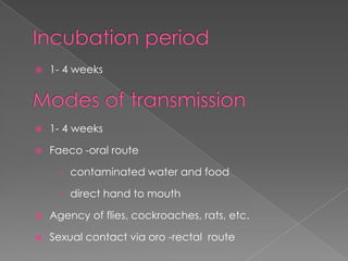 

1- 4 weeks



1- 4 weeks



Faeco -oral route
•

contaminated water and food

•

direct hand to mouth



Agency of flies, cockroaches, rats, etc.



Sexual contact via oro -rectal route

 