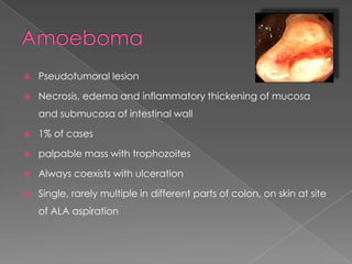 

Pseudotumoral lesion



Necrosis, edema and inflammatory thickening of mucosa
and submucosa of intestinal wall



1% of cases



palpable mass with trophozoites



Always coexists with ulceration



Single, rarely multiple in different parts of colon, on skin at site

of ALA aspiration

 