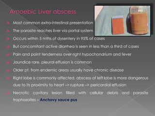 

Most common extra-intestinal presentation



The parasite reaches liver via portal system



Occurs within 5 mths of dysentery in 95% of cases



But concomitant active diarrhea is seen in less than a third of cases



Pain and point tenderness over right hypochondrium and fever



Jaundice rare, pleural effusion is common



Older pt. from endemic areas usually have chronic disease



Right lobe is commonly affected, abscess of left lobe is more dangerous
due to its proximity to heart –> rupture –> pericardial effusion



Necrotic cavitary lesion filled with cellular debris and parasite
trophozoites – Anchovy sauce pus

 