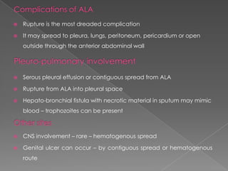 

Rupture is the most dreaded complication



It may spread to pleura, lungs, peritoneum, pericardium or open
outside through the anterior abdominal wall



Serous pleural effusion or contiguous spread from ALA



Rupture from ALA into pleural space



Hepato-bronchial fistula with necrotic material in sputum may mimic
blood – trophozoites can be present



CNS involvement – rare – hematogenous spread



Genital ulcer can occur – by contiguous spread or hematogenous
route

 