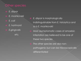 

E. dispar



E. moshkovskii



E. coli



E. hartmanii



E.gingivalis



E. dispar is morphologically

indistinguishable from E. histolytica and
so is E. moshkovskii


etc.

Most asymptomatic cases of amoebic

infestation are believed to be one of
these two species


The other species are also nonpathogenic but can be microscopically
differentiated

 