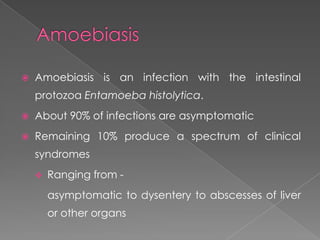 

Amoebiasis is an infection with the intestinal
protozoa Entamoeba histolytica.



About 90% of infections are asymptomatic



Remaining 10% produce a spectrum of clinical
syndromes


Ranging from -

asymptomatic to dysentery to abscesses of liver
or other organs

 