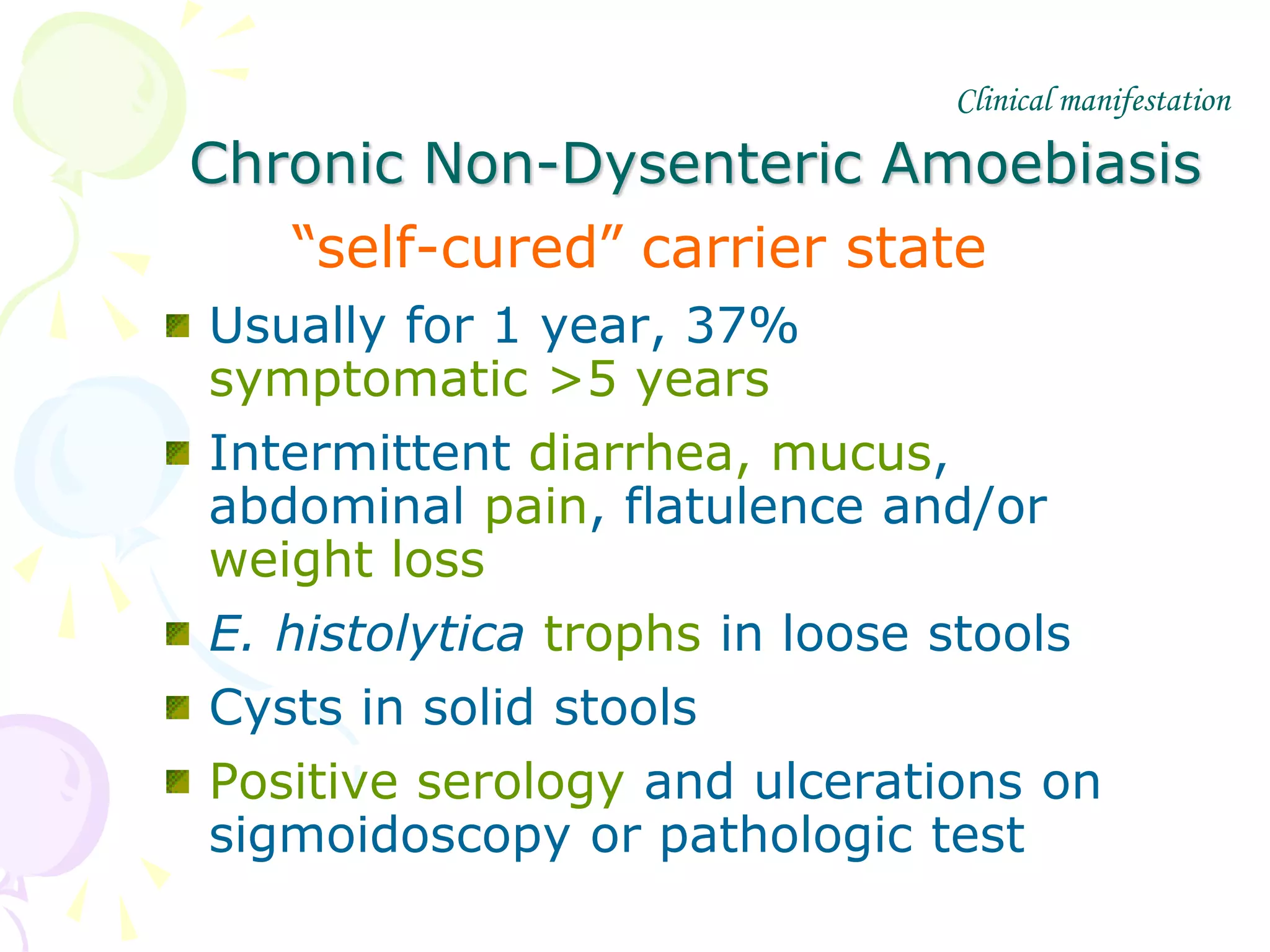 Chronic Non-Dysenteric Amoebiasis
“self-cured” carrier state
Usually for 1 year, 37%
symptomatic >5 years
Intermittent diarrhea, mucus,
abdominal pain, flatulence and/or
weight loss
E. histolytica trophs in loose stools
Cysts in solid stools
Positive serology and ulcerations on
sigmoidoscopy or pathologic test
Clinical manifestation
 