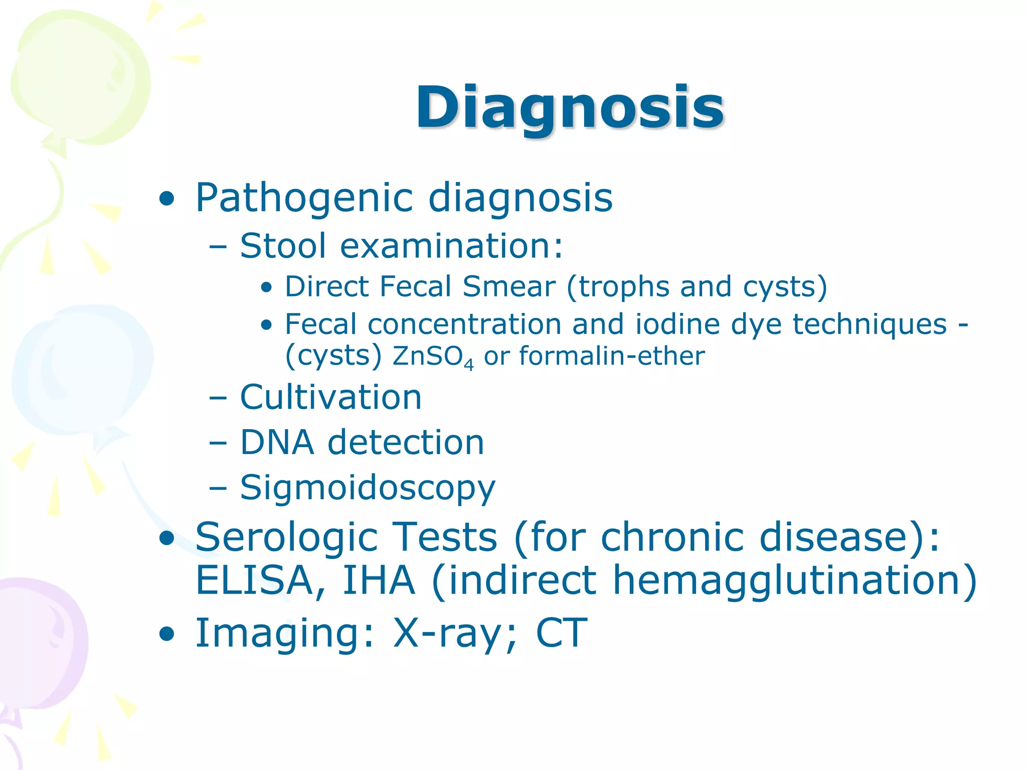 Diagnosis
• Pathogenic diagnosis
– Stool examination:
• Direct Fecal Smear (trophs and cysts)
• Fecal concentration and iodine dye techniques -
(cysts) ZnSO4 or formalin-ether
– Cultivation
– DNA detection
– Sigmoidoscopy
• Serologic Tests (for chronic disease):
ELISA, IHA (indirect hemagglutination)
• Imaging: X-ray; CT
 