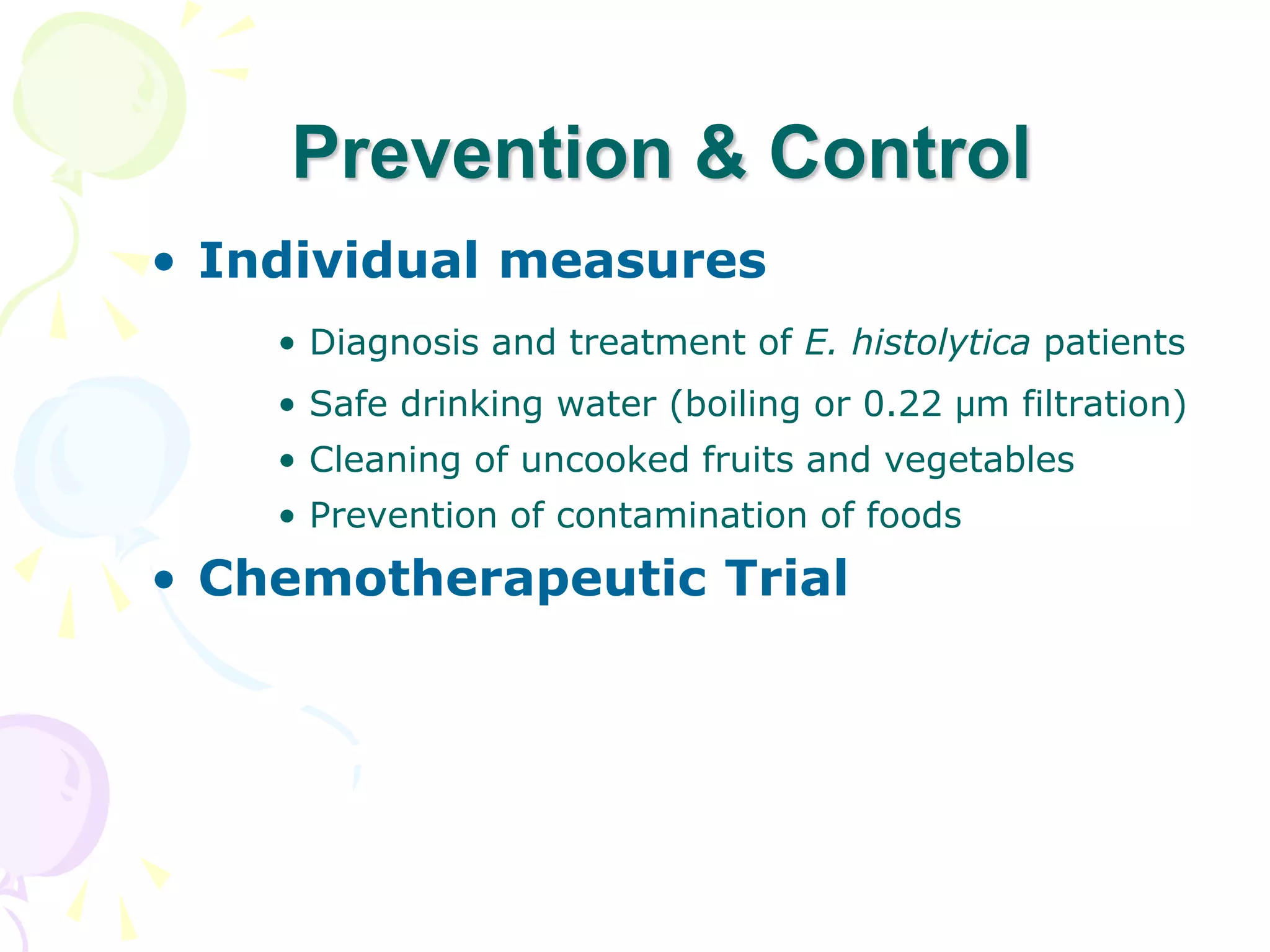 • Individual measures
• Diagnosis and treatment of E. histolytica patients
• Safe drinking water (boiling or 0.22 µm filtration)
• Cleaning of uncooked fruits and vegetables
• Prevention of contamination of foods
• Chemotherapeutic Trial
Prevention & Control
 