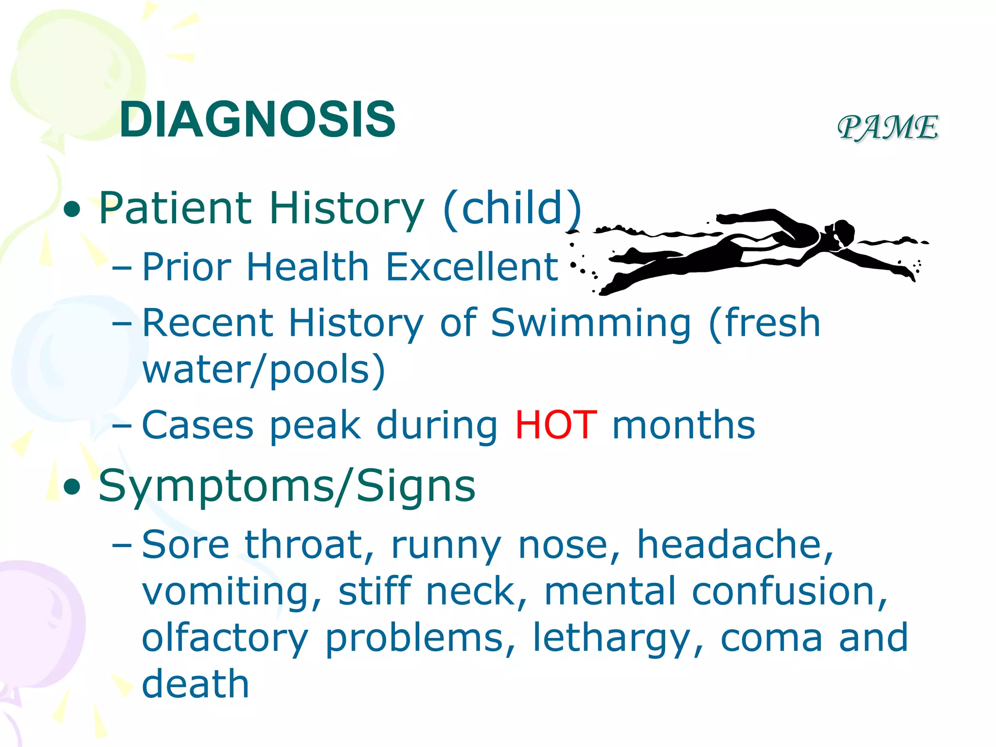 PAME
• Patient History (child)
– Prior Health Excellent
– Recent History of Swimming (fresh
water/pools)
– Cases peak during HOT months
• Symptoms/Signs
– Sore throat, runny nose, headache,
vomiting, stiff neck, mental confusion,
olfactory problems, lethargy, coma and
death
DIAGNOSIS
 