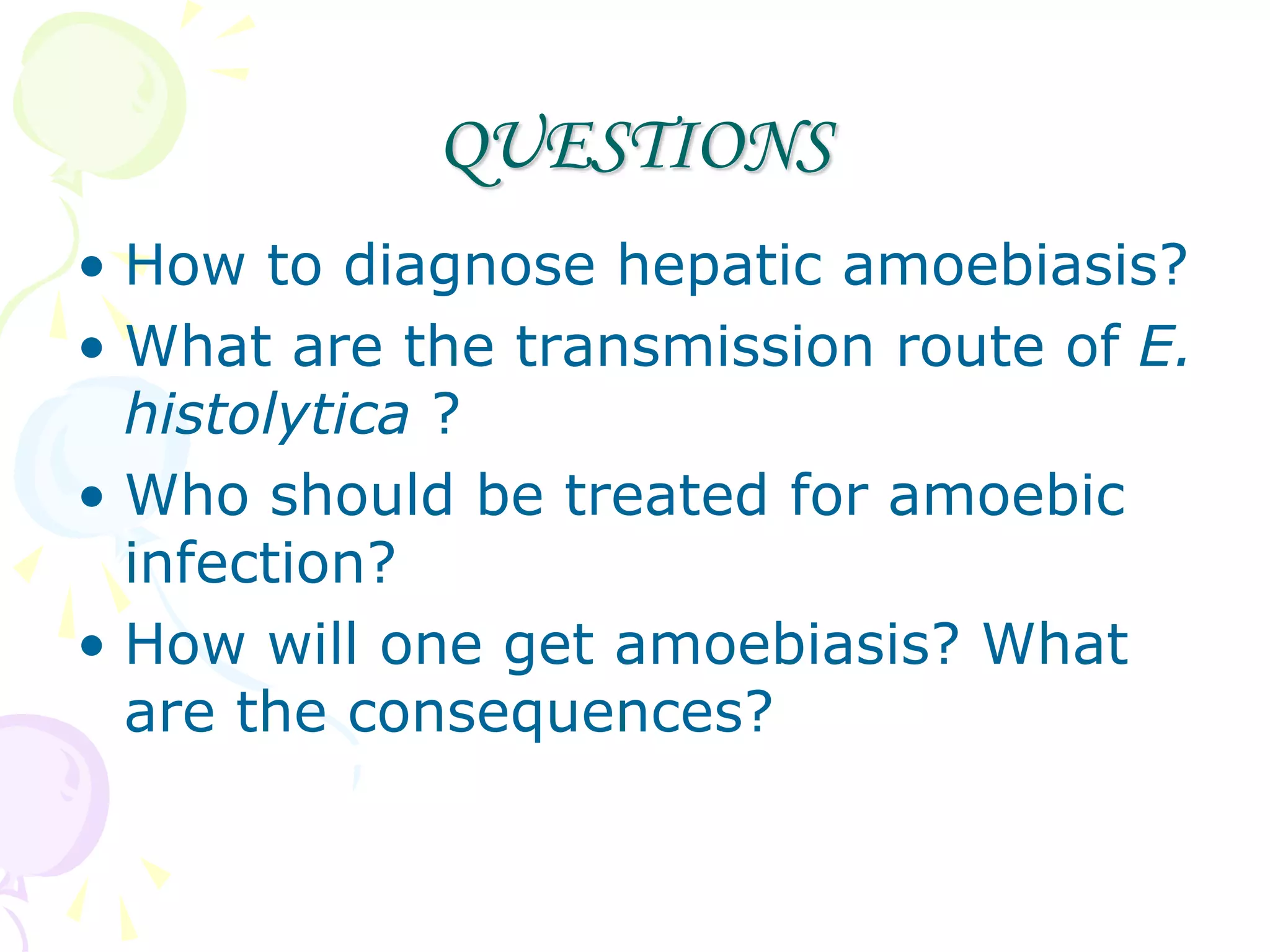 QUESTIONS
• How to diagnose hepatic amoebiasis?
• What are the transmission route of E.
histolytica ?
• Who should be treated for amoebic
infection?
• How will one get amoebiasis? What
are the consequences?
 