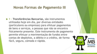Novas Formas de Pagamento III


1 - Transferências Bancarias, são instrumentos
utilizados hoje em dia, por diversas entidades
(particulares ou empresas) para efetuar pagamentos
de bens e serviços, a pessoas que não se encontra
fisicamente presente. Este instrumento de pagamento
permite efetuar a movimentação de fundos entre
contas de depósitos, a débito e a crédito, de forma
fácil, segura, cómoda e rápida.

 