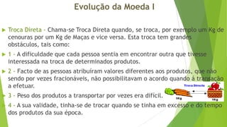 Evolução da Moeda I


Troca Direta - Chama-se Troca Direta quando, se troca, por exemplo um Kg de
cenouras por um Kg de Maças e vice versa. Esta troca tem grandes
obstáculos, tais como:



1 - A dificuldade que cada pessoa sentia em encontrar outra que tivesse
interessada na troca de determinados produtos.



2 - Facto de as pessoas atribuíram valores diferentes aos produtos, que não
sendo por vezes fracionáveis, não possibilitavam o acordo quando á transação
a efetuar.



3 - Peso dos produtos a transportar por vezes era difícil.



4 - A sua validade, tinha-se de trocar quando se tinha em excesso e do tempo
dos produtos da sua época.

 