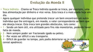 Evolução da Moeda II
• Troca Indireta - Chama-se Troca Indireta quando se troca, por exemplo, uma
boa alimentação por dinheiro e vice versa. Esta troca é a mais usada hoje em
dia.
• Agora qualquer indivíduo que pretenda trocar um bem encontrará um outro
indivíduo que lhe entregará, em moeda, o valor correspondente ao bem que
ele deseja trocar. Esta troca tem grandes obstáculos, tais como:
• 1 - Sendo um bem útil, era utilizado para fins não monetários, podendo haver
falta de moeda.
• 2 - Nem sempre poder ser fracionado (gado ou peles).
• 3 - Por vezes ser difícil o seu transporte.
• 4 - Difícil de guardar no tempo, pois podia deteriorar-se (o vinho azeda ou o
cereal apodrece)

 