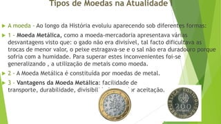 Tipos de Moedas na Atualidade I


A moeda - Ao longo da História evoluiu aparecendo sob diferentes formas:



1 - Moeda Metálica, como a moeda-mercadoria apresentava várias
desvantagens visto que: o gado não era divisível, tal facto dificultava as
trocas de menor valor, o peixe estragava-se e o sal não era duradouro porque
sofria com a humidade. Para superar estes inconvenientes foi-se
generalizando , a utilização de metais como moeda.



2 - A Moeda Metálica é constituída por moedas de metal.



3 - Vantagens da Moeda Metálica: facilidade de
transporte, durabilidade, divisibilidade e maior aceitação.

 