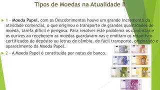 Tipos de Moedas na Atualidade II


1 - Moeda Papel, com os Descobrimentos houve um grande incremento da
atividade comercial, o que originou o transporte de grandes quantidades de
moeda, tarefa difícil e perigosa. Para resolver este problema os cambistas e
os ourives ao receberem as moedas guardavam-nas e emitiam os respetivos
certificados de depósito ou letras de câmbio, de fácil transporte, originando o
aparecimento da Moeda Papel.



2 - A Moeda Papel é constituída por notas de banco.

 