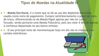 Tipos de Moedas na Atualidade III


1 - Moeda Escritural, é o nome que se dá ao uso dos depósitos bancários
usados como meio de pagamento. Cumpre satisfatoriamente o papel de meio
de troca, diferenciando-se da Moeda Papel apenas por não ter curso
forçado, sendo portanto uma Moeda Fiduciária, pois seu valor é devido apenas
à confiança depositada no seu banco emissor.



2 - O seu principal meio de movimentação hoje em dia são os cheques e os
cartões eletrônicos.

 