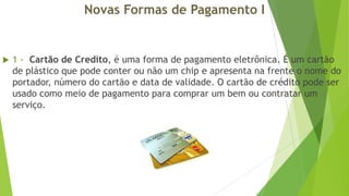 Novas Formas de Pagamento I



1 - Cartão de Credito, é uma forma de pagamento eletrônica. É um cartão
de plástico que pode conter ou não um chip e apresenta na frente o nome do
portador, número do cartão e data de validade. O cartão de crédito pode ser
usado como meio de pagamento para comprar um bem ou contratar um
serviço.

 