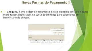 Novas Formas de Pagamento II


1 - Cheques, é uma ordem de pagamento à vista expedida contra um banco
sobre fundos depositados na conta do emitente para pagamento ao
beneficiário do cheque.

 